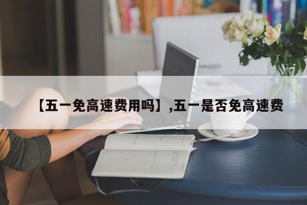 【五一免高速费用吗】,五一是否免高速费