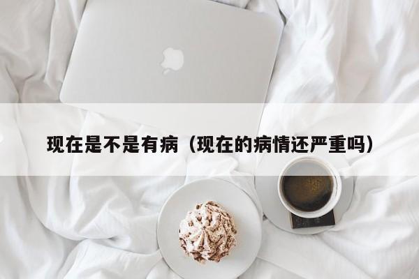 现在是不是有病（现在的病情还严重吗）