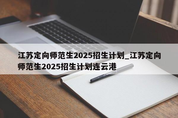 江苏定向师范生2025招生计划_江苏定向师范生2025招生计划连云港
