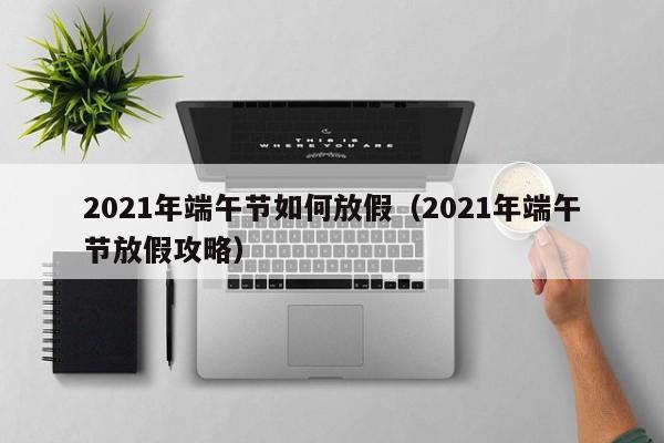 2021年端午节如何放假（2021年端午节放假攻略）