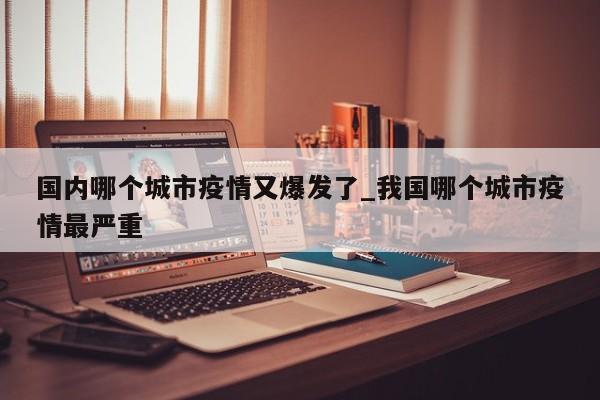 国内哪个城市疫情又爆发了_我国哪个城市疫情最严重