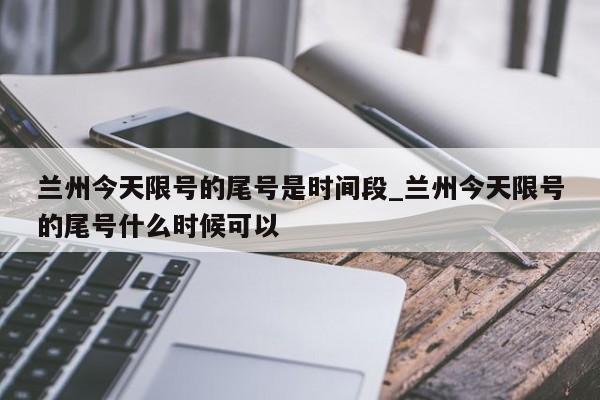 兰州今天限号的尾号是时间段_兰州今天限号的尾号什么时候可以