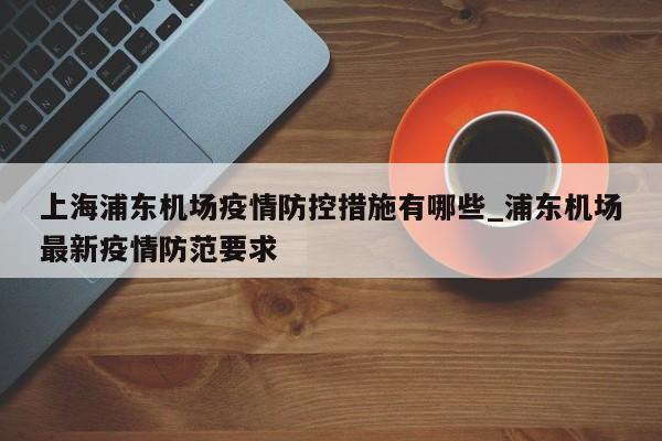 上海浦东机场疫情防控措施有哪些_浦东机场最新疫情防范要求