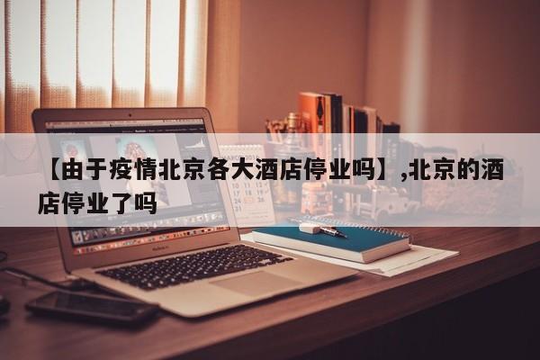 【由于疫情北京各大酒店停业吗】,北京的酒店停业了吗