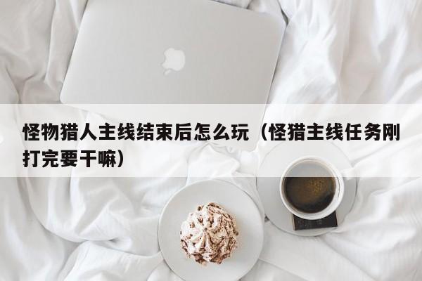 怪物猎人主线结束后怎么玩（怪猎主线任务刚打完要干嘛）