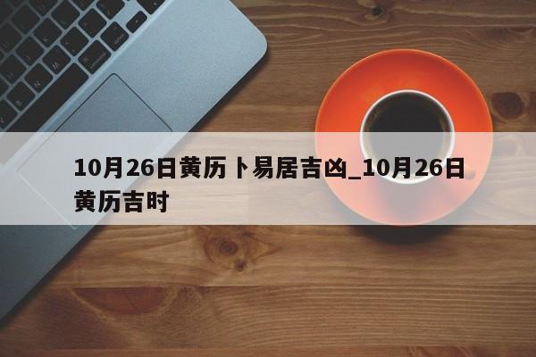 10月26日黄历卜易居吉凶_10月26日黄历吉时