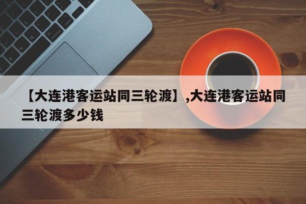 【大连港客运站同三轮渡】,大连港客运站同三轮渡多少钱