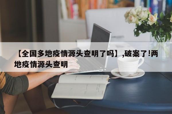 【全国多地疫情源头查明了吗】,破案了!两地疫情源头查明