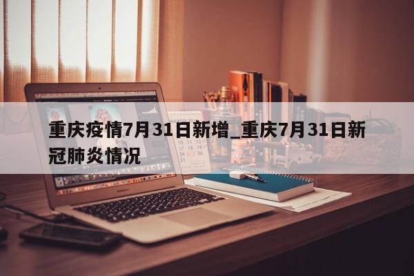 重庆疫情7月31日新增_重庆7月31日新冠肺炎情况