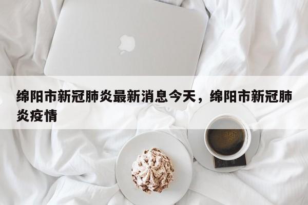 绵阳市新冠肺炎最新消息今天，绵阳市新冠肺炎疫情