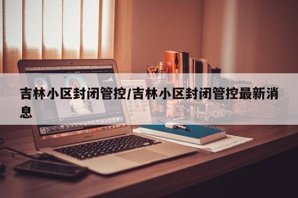 吉林小区封闭管控/吉林小区封闭管控最新消息