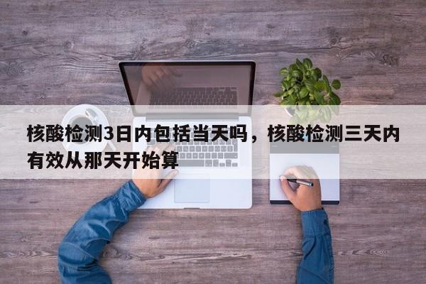 核酸检测3日内包括当天吗，核酸检测三天内有效从那天开始算