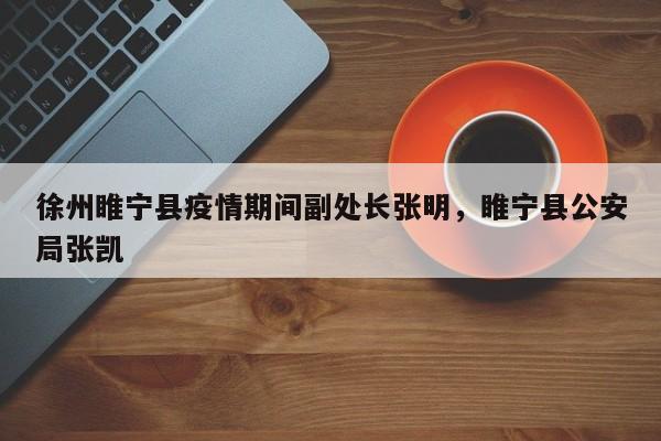 徐州睢宁县疫情期间副处长张明，睢宁县公安局张凯