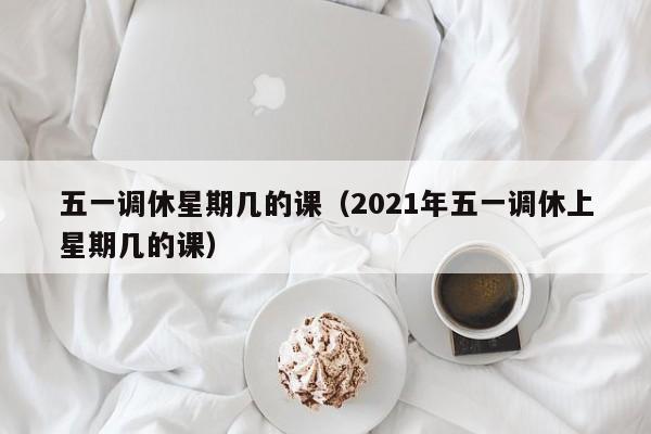 五一调休星期几的课（2021年五一调休上星期几的课）
