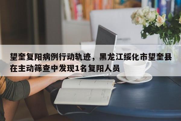 望奎复阳病例行动轨迹，黑龙江绥化市望奎县在主动筛查中发现1名复阳人员