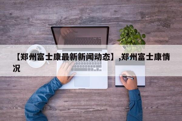 【郑州富士康最新新闻动态】,郑州富士康情况