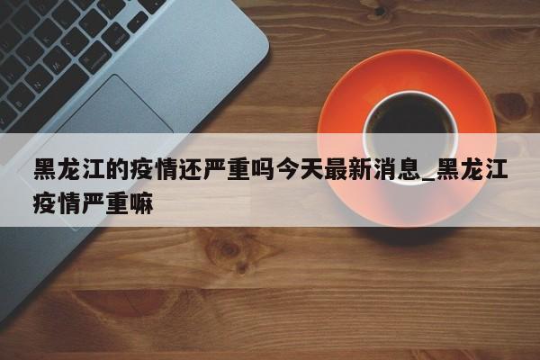 黑龙江的疫情还严重吗今天最新消息_黑龙江疫情严重嘛