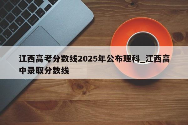 江西高考分数线2025年公布理科_江西高中录取分数线