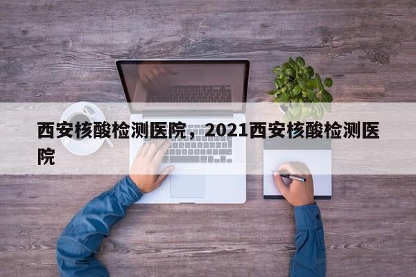 西安核酸检测医院，2021西安核酸检测医院