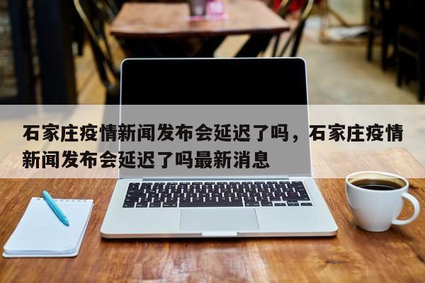 石家庄疫情新闻发布会延迟了吗，石家庄疫情新闻发布会延迟了吗最新消息