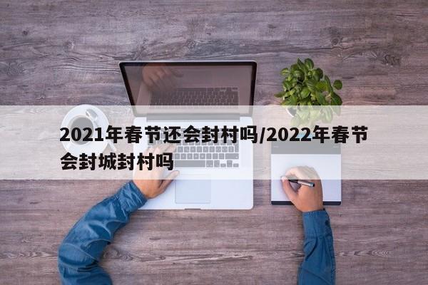 2021年春节还会封村吗/2022年春节会封城封村吗