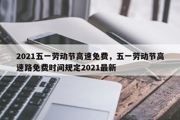 2021五一劳动节高速免费，五一劳动节高速路免费时间规定2021最新