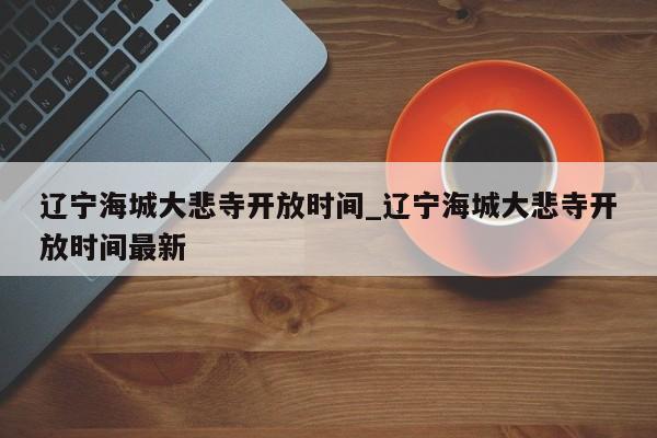 辽宁海城大悲寺开放时间_辽宁海城大悲寺开放时间最新