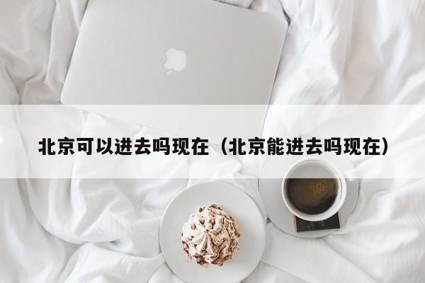 北京可以进去吗现在（北京能进去吗现在）