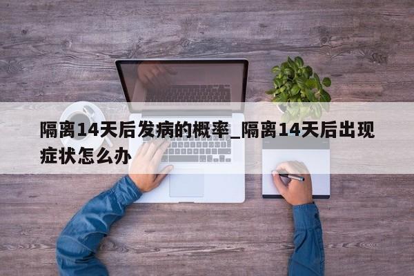 隔离14天后发病的概率_隔离14天后出现症状怎么办