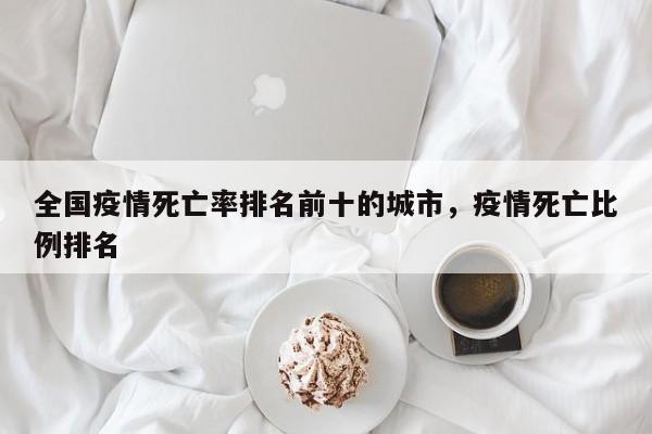 全国疫情死亡率排名前十的城市，疫情死亡比例排名