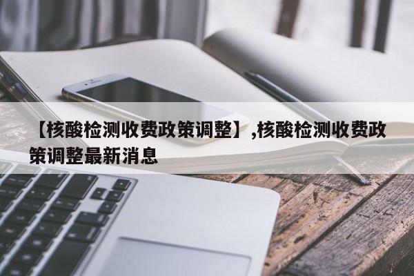【核酸检测收费政策调整】,核酸检测收费政策调整最新消息
