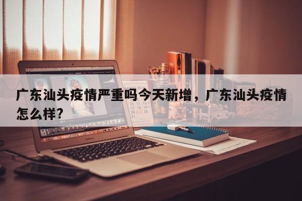 广东汕头疫情严重吗今天新增，广东汕头疫情怎么样?