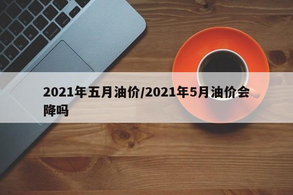 2021年五月油价/2021年5月油价会降吗