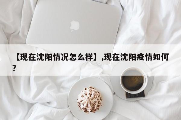 【现在沈阳情况怎么样】,现在沈阳疫情如何?