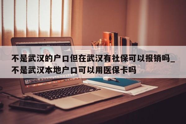 不是武汉的户口但在武汉有社保可以报销吗_不是武汉本地户口可以用医保卡吗