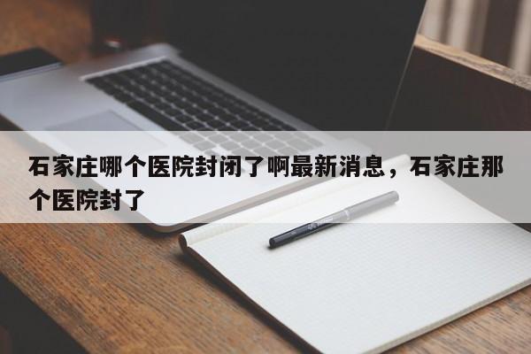 石家庄哪个医院封闭了啊最新消息，石家庄那个医院封了