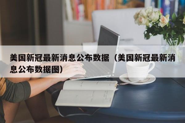美国新冠最新消息公布数据（美国新冠最新消息公布数据图）