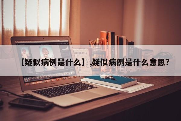 【疑似病例是什么】,疑似病例是什么意思?