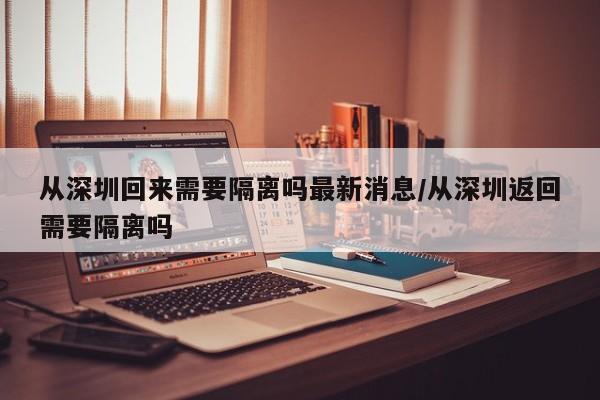 从深圳回来需要隔离吗最新消息/从深圳返回需要隔离吗