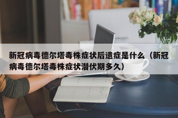 新冠病毒德尔塔毒株症状后遗症是什么（新冠病毒德尔塔毒株症状潜伏期多久）