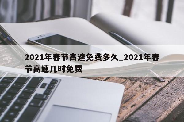 2021年春节高速免费多久_2021年春节高速几时免费