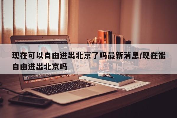现在可以自由进出北京了吗最新消息/现在能自由进出北京吗
