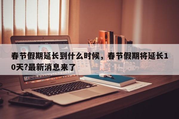 春节假期延长到什么时候，春节假期将延长10天?最新消息来了