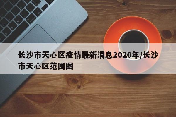 长沙市天心区疫情最新消息2020年/长沙市天心区范围图