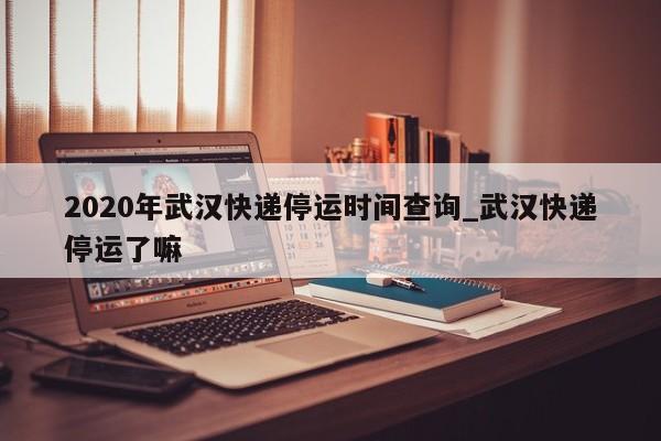 2020年武汉快递停运时间查询_武汉快递停运了嘛