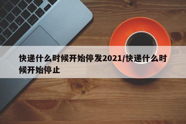 快递什么时候开始停发2021/快递什么时候开始停止