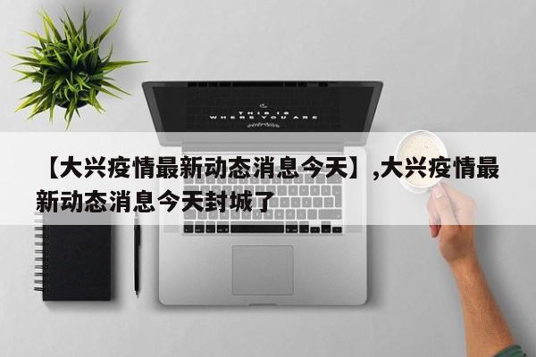 【大兴疫情最新动态消息今天】,大兴疫情最新动态消息今天封城了