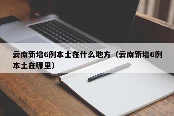 云南新增6例本土在什么地方（云南新增6例本土在哪里）
