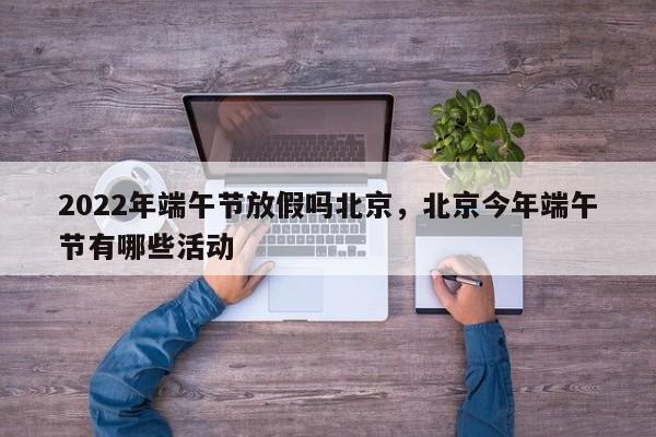 2022年端午节放假吗北京，北京今年端午节有哪些活动