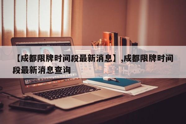 【成都限牌时间段最新消息】,成都限牌时间段最新消息查询